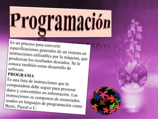 Es un proceso para convertir especificaciones generales de un sistema en instrucciones utilizables por la máquina, que produzcan los resultados deseados. Se le conoce también como desarrollo de software. PROGRAMA Es una lista de instrucciones que la computadora debe seguir para procesar datos y convertirlos en información. Las instrucciones se componen de enunciados usados en lenguajes de programación como Basic, Pascal o C. 