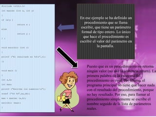 Puesto que es un procedimiento no retorna ningún valor (no usa la sentencia return). La primera palabra de la cabecera del procedimiento es void. Por último, el programa principal no tiene que hacer nada con el resultado del procedimiento, porque no hay resultado. Por eso, para llamar al procedimiento simplemente se escribe el nombre seguido de la lista de parámetros reales. #include <stdio.h> int maximo (int x, int y) { if (x>y )  return x ; else return y ; } ; void escribir (int r) { printf (“El resultado es %d\n”,r); }; void main () { int a,b; int max; printf (“Escribe los numeros:\n”); scanf (“%d %d”,&a,&b); max = maximo (a,b); escribir (max); } En ese ejemplo se ha definido un procedimiento que se llama escribir, que tiene un parámetro formal de tipo entero. Lo único que hace el procedimiento es escribir el valor del parámetro en la pantalla .  