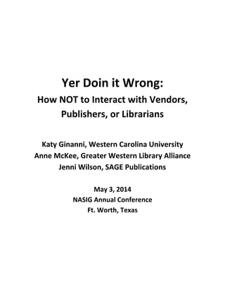Yer Doin it Wrong:
How NOT to Interact with Vendors,
Publishers, or Librarians
Katy Ginanni, Western Carolina University
Anne McKee, Greater Western Library Alliance
Jenni Wilson, SAGE Publications
May 3, 2014
NASIG Annual Conference
Ft. Worth, Texas
 
