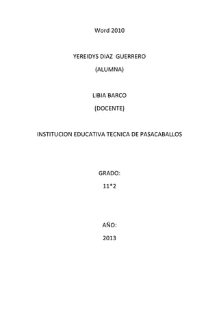 Word 2010


           YEREIDYS DIAZ GUERRERO
                  (ALUMNA)


                 LIBIA BARCO
                 (DOCENTE)


INSTITUCION EDUCATIVA TECNICA DE PASACABALLOS




                   GRADO:
                    11*2




                    AÑO:
                    2013
 