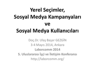 Yerel Seçimler,
Sosyal Medya Kampanyaları
ve
Sosyal Medya Kullanıcıları
Doç.Dr. Ulaş Başar GEZGİN
3-4 Mayıs 2014, Ankara
Laborcomm 2014
5. Uluslararası İşçi ve İletişim Konferansı
http://laborcomm.org/
 