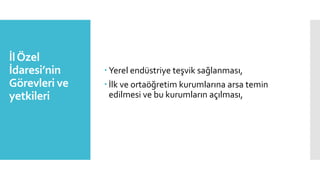 İlÖzel
İdaresi’nin
Görevleri ve
yetkileri
 Yerel endüstriye teşvik sağlanması,
 İlk ve ortaöğretim kurumlarına arsa temin
edilmesi ve bu kurumların açılması,
 
