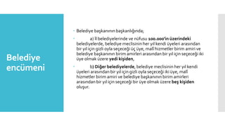 Belediye
encümeni
 Belediye başkanının başkanlığında;
 a) İl belediyelerinde ve nüfusu 100.000'in üzerindeki
belediyelerde, belediye meclisinin her yıl kendi üyeleri arasından
bir yıl için gizli oyla seçeceği üç üye, malî hizmetler birim amiri ve
belediye başkanının birim amirleri arasından bir yıl için seçeceği iki
üye olmak üzere yedi kişiden,
 b) Diğer belediyelerde, belediye meclisinin her yıl kendi
üyeleri arasından bir yıl için gizli oyla seçeceği iki üye, malî
hizmetler birim amiri ve belediye başkanının birim amirleri
arasından bir yıl için seçeceği bir üye olmak üzere beş kişiden
oluşur.
 