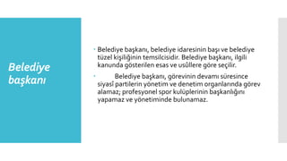 Belediye
başkanı
 Belediye başkanı, belediye idaresinin başı ve belediye
tüzel kişiliğinin temsilcisidir. Belediye başkanı, ilgili
kanunda gösterilen esas ve usûllere göre seçilir.
 Belediye başkanı, görevinin devamı süresince
siyasî partilerin yönetim ve denetim organlarında görev
alamaz; profesyonel spor kulüplerinin başkanlığını
yapamaz ve yönetiminde bulunamaz.
 