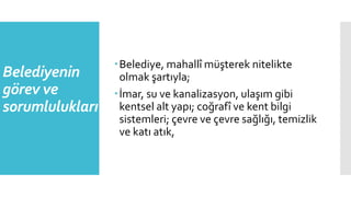 Belediyenin
görev ve
sorumlulukları
Belediye, mahallî müşterek nitelikte
olmak şartıyla;
İmar, su ve kanalizasyon, ulaşım gibi
kentsel alt yapı; coğrafî ve kent bilgi
sistemleri; çevre ve çevre sağlığı, temizlik
ve katı atık,
 