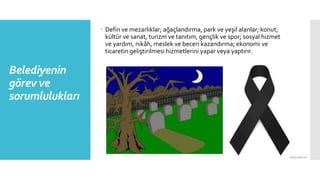 Belediyenin
görev ve
sorumlulukları
 Defin ve mezarlıklar; ağaçlandırma, park ve yeşil alanlar; konut;
kültür ve sanat, turizm ve tanıtım, gençlik ve spor; sosyal hizmet
ve yardım, nikâh, meslek ve beceri kazandırma; ekonomi ve
ticaretin geliştirilmesi hizmetlerini yapar veya yaptırır.
 
