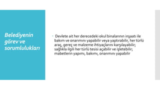 Belediyenin
görev ve
sorumlulukları
 Devlete ait her derecedeki okul binalarının inşaatı ile
bakım ve onarımını yapabilir veya yaptırabilir, her türlü
araç, gereç ve malzeme ihtiyaçlarını karşılayabilir;
sağlıkla ilgili her türlü tesisi açabilir ve işletebilir;
mabetlerin yapımı, bakımı, onarımını yapabilir
 