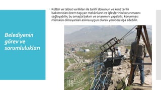 Belediyenin
görev ve
sorumlulukları
 Kültür ve tabiat varlıkları ile tarihî dokunun ve kent tarihi
bakımından önem taşıyan mekânların ve işlevlerinin korunmasını
sağlayabilir; bu amaçla bakım ve onarımını yapabilir, korunması
mümkün olmayanları aslına uygun olarak yeniden inşa edebilir.
 