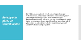 Belediyenin
görev ve
sorumlulukları
 Gerektiğinde, sporu teşvik etmek amacıyla gençlere spor
malzemesi verir, amatör spor kulüplerine ayni ve nakdî yardım
yapar ve gerekli desteği sağlar, her türlü amatör spor
karşılaşmaları düzenler, yurt içi ve yurt dışı müsabakalarda üstün
başarı gösteren veya derece alan öğrencilere, sporculara, teknik
yöneticilere ve antrenörlere belediye meclisi kararıyla ödül
verebilir. Gıda bankacılığı yapabilir.
 