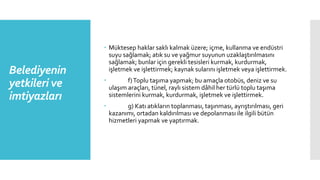 Belediyenin
yetkileri ve
imtiyazları
 Müktesep haklar saklı kalmak üzere; içme, kullanma ve endüstri
suyu sağlamak; atık su ve yağmur suyunun uzaklaştırılmasını
sağlamak; bunlar için gerekli tesisleri kurmak, kurdurmak,
işletmek ve işlettirmek; kaynak sularını işletmek veya işlettirmek.
 f)Toplu taşıma yapmak; bu amaçla otobüs, deniz ve su
ulaşım araçları, tünel, raylı sistem dâhil her türlü toplu taşıma
sistemlerini kurmak, kurdurmak, işletmek ve işlettirmek.
 g) Katı atıkların toplanması, taşınması, ayrıştırılması, geri
kazanımı, ortadan kaldırılması ve depolanması ile ilgili bütün
hizmetleri yapmak ve yaptırmak.
 
