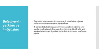 Belediyenin
yetkileri ve
imtiyazları
 Gayrisıhhî müesseseler ile umuma açık istirahat ve eğlence
yerlerini ruhsatlandırmak ve denetlemek.
 (l) bendinde belirtilen gayrisıhhî müesseselerden birinci sınıf
olanların ruhsatlandırılması ve denetlenmesi, büyükşehir ve il
merkez belediyeleri dışındaki yerlerde il özel idaresi tarafından
yapılır.
 