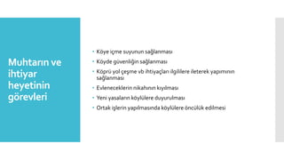 Muhtarın ve
ihtiyar
heyetinin
görevleri
• Köye içme suyunun sağlanması
• Köyde güvenliğin sağlanması
• Köprü yol çeşme vb ihtiyaçları ilgililere ileterek yapımının
sağlanması
• Evleneceklerin nikahının kıyılması
• Yeni yasaların köylülere duyurulması
• Ortak işlerin yapılmasında köylülere öncülük edilmesi
 