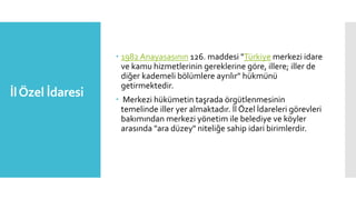 İlÖzel İdaresi
 1982 Anayasasının 126. maddesi "Türkiye merkezi idare
ve kamu hizmetlerinin gereklerine göre, illere; iller de
diğer kademeli bölümlere ayrılır" hükmünü
getirmektedir.
 Merkezi hükümetin taşrada örgütlenmesinin
temelinde iller yer almaktadır. İl Özel İdareleri görevleri
bakımından merkezi yönetim ile belediye ve köyler
arasında "ara düzey" niteliğe sahip idari birimlerdir.
 