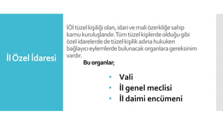 İÖİtüzelkişiliğiolan,idarivemaliözerkliğesahip
kamukuruluşlarıdır.Tümtüzelkişilerdeolduğugibi
özelidarelerdedetüzelkişilikadınahukuken
bağlayıcıeylemlerdebulunacakorganlaragereksinim
vardır.
Buorganlar;
• Vali
• İl genel meclisi
• İl daimi encümeni
İlÖzel İdaresi
 