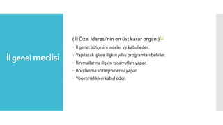 İl genel meclisi
( İl Özel İdaresi'nin en üst karar organı)[1]
 İl genel bütçesini inceler ve kabul eder.
 Yapılacak işlere ilişkin yıllık programları belirler.
 İlin mallarına ilişkin tasarrufları yapar.
 Borçlanma sözleşmelerini yapar.
 Yönetmelikleri kabul eder.
 