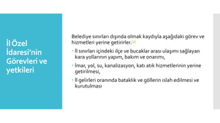 İlÖzel
İdaresi’nin
Görevleri ve
yetkileri
Belediye sınırları dışında olmak kaydıyla aşağıdaki görev ve
hizmetleri yerine getirirler.[1]
 İl sınırları içindeki ilçe ve bucaklar arası ulaşımı sağlayan
kara yollarının yapım, bakım ve onarımı,
 İmar, yol, su, kanalizasyon, katı atık hizmetlerinin yerine
getirilmesi,
 İl gelirleri oranında bataklık ve göllerin ıslah edilmesi ve
kurutulması
 