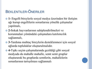 BEKLENTILER-ÖNERILER
 1- Engelli bireylerle sosyal medya üzerinden bir iletişim
  ağı kurup engellilerin sorunlarına yönelik çalışmalar
  yapılmalı,
 2-Sokak hayvanlarının sahiplendirilmeleri ve
  korunmaları yönündeki çalışmalara katılımcılık
  sağlanmalı,
 3-Yardıma muhtaç bireylerin desteklenmesi için sosyal
  ağlarda topluluklar oluşturulmalıdır.
 4-Tıpkı seçim çalışmalarında gezildiği gibi sosyal
  medyada da mahalle mahalle, semt semt gruplar
  oluşturarak bu gruplarda semtlerin, mahallelerin
  sorunlarının tartışılması sağlanmalı
 