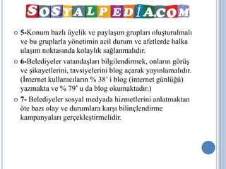  5-Konum bazlı üyelik ve paylaşım grupları oluşturulmalı
  ve bu gruplarla yönetimin acil durum ve afetlerde halka
  ulaşım noktasında kolaylık sağlanmalıdır.
 6-Belediyeler vatandaşları bilgilendirmek, onların görüş
  ve şikayetlerini, tavsiyelerini blog açarak yayınlamalıdır.
  (İnternet kullanıcıların % 38’ i blog (internet günlüğü)
  yazmakta ve % 79’ u da blog okumaktadır.)
 7- Belediyeler sosyal medyada hizmetlerini anlatmaktan
  öte bazı olay ve durumlara karşı bilinçlendirme
  kampanyaları gerçekleştirmelidir.
 