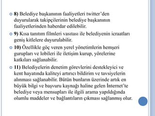 8) Belediye başkanının faaliyetleri twitter’den
  duyurularak takipçilerinin belediye başkanının
  faaliyetlerinden haberdar edilebilir.
 9) Kısa tanıtım filmleri vasıtası ile belediyenin icraatları
  geniş kitlelere duyurulabilir.
 10) Özellikle göç veren yerel yönetimlerin hemşeri
  gurupları ve lobileri ile iletişim kurup, yörelerine
  katkıları sağlanabilir.
 11) Belediyelerin denetim görevlerini destekleyici ve
  kent hayatında kaliteyi artırıcı bildirim ve tavsiyelerin
  alınması sağlanabilir. Bütün bunların üzerinde artık en
  büyük bilgi ve başvuru kaynağı haline gelen İnternet’te
  belediye veya mensupları ile ilgili arama yapıldığında
  olumlu maddeler ve bağlantıların çıkması sağlanmış olur.
 