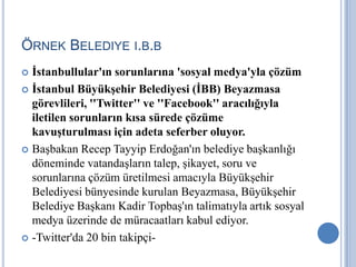 ÖRNEK BELEDIYE I.B.B
 İstanbullular'ın sorunlarına 'sosyal medya'yla çözüm
 İstanbul Büyükşehir Belediyesi (İBB) Beyazmasa
  görevlileri, ''Twitter'' ve ''Facebook'' aracılığıyla
  iletilen sorunların kısa sürede çözüme
  kavuşturulması için adeta seferber oluyor.
 Başbakan Recep Tayyip Erdoğan'ın belediye başkanlığı
  döneminde vatandaşların talep, şikayet, soru ve
  sorunlarına çözüm üretilmesi amacıyla Büyükşehir
  Belediyesi bünyesinde kurulan Beyazmasa, Büyükşehir
  Belediye Başkanı Kadir Topbaş'ın talimatıyla artık sosyal
  medya üzerinde de müracaatları kabul ediyor.
 -Twitter'da 20 bin takipçi-
 
