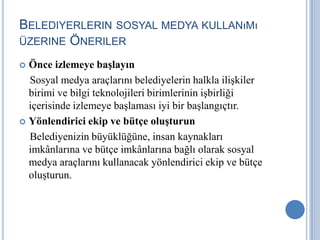 BELEDIYERLERIN SOSYAL MEDYA KULLANıMı
ÜZERINE ÖNERILER

 Önce izlemeye başlayın
  Sosyal medya araçlarını belediyelerin halkla ilişkiler
  birimi ve bilgi teknolojileri birimlerinin işbirliği
  içerisinde izlemeye başlaması iyi bir başlangıçtır.
 Yönlendirici ekip ve bütçe oluşturun

  Belediyenizin büyüklüğüne, insan kaynakları
  imkânlarına ve bütçe imkânlarına bağlı olarak sosyal
  medya araçlarını kullanacak yönlendirici ekip ve bütçe
  oluşturun.
 