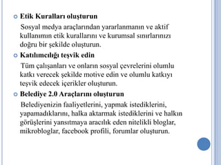  Etik Kuralları oluşturun
  Sosyal medya araçlarından yararlanmanın ve aktif
  kullanımın etik kurallarını ve kurumsal sınırlarınızı
  doğru bir şekilde oluşturun.
 Katılımcılığı teşvik edin

  Tüm çalışanları ve onların sosyal çevrelerini olumlu
  katkı verecek şekilde motive edin ve olumlu katkıyı
  teşvik edecek içerikler oluşturun.
 Belediye 2.0 Araçlarını oluşturun

  Belediyenizin faaliyetlerini, yapmak istediklerini,
  yapamadıklarını, halka aktarmak istediklerini ve halkın
  görüşlerini yansıtmaya aracılık eden nitelikli bloglar,
  mikrobloglar, facebook profili, forumlar oluşturun.
 