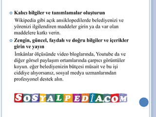  Kalıcı bilgiler ve tanımlamalar oluşturun
  Wikipedia gibi açık ansiklopedilerde belediyenizi ve
  yörenizi ilgilendiren maddeler girin ya da var olan
  maddelere katkı verin.
 Zengin, güncel, faydalı ve doğru bilgiler ve içerikler
  girin ve yayın
  İmkânlar ölçüsünde video bloglarında, Youtube da ve
  diğer görsel paylaşım ortamlarında çarpıcı görüntüler
  koyun. eğer belediyenizin bütçesi müsait ve bu işi
  ciddiye alıyorsanız, sosyal medya uzmanlarından
  profesyonel destek alın.
 