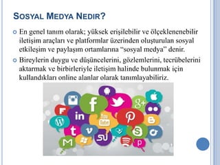 SOSYAL MEDYA NEDIR?
 En genel tanım olarak; yüksek erişilebilir ve ölçeklenenebilir
  iletişim araçları ve platformlar üzerinden oluşturulan sosyal
  etkileşim ve paylaşım ortamlarına “sosyal medya” denir.
 Bireylerin duygu ve düşüncelerini, gözlemlerini, tecrübelerini
  aktarmak ve birbirleriyle iletişim halinde bulunmak için
  kullandıkları online alanlar olarak tanımlayabiliriz.
 