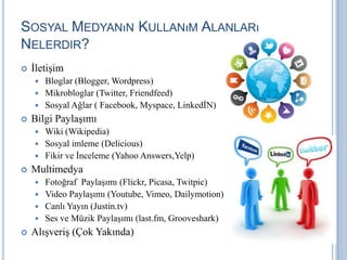 SOSYAL MEDYANıN KULLANıM ALANLARı
NELERDIR?
   İletişim
     Bloglar (Blogger, Wordpress)
     Mikrobloglar (Twitter, Friendfeed)
     Sosyal Ağlar ( Facebook, Myspace, LinkedİN)
   Bilgi Paylaşımı
     Wiki (Wikipedia)
     Sosyal imleme (Delicious)
     Fikir ve İnceleme (Yahoo Answers,Yelp)
   Multimedya
     Fotoğraf Paylaşımı (Flickr, Picasa, Twitpic)
     Video Paylaşımı (Youtube, Vimeo, Dailymotion)
     Canlı Yayın (Justin.tv)
     Ses ve Müzik Paylaşımı (last.fm, Grooveshark)
   Alışveriş (Çok Yakında)
 
