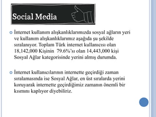    İnternet kullanım alışkanlıklarımızda sosyal ağların yeri
    ve kullanım alışkanlıklarımız aşağıda şu şekilde
    sıralanıyor. Toplam Türk internet kullanıcısı olan
    18,142,000 Kişinin 79.6%’sı olan 14,443,000 kişi
    Sosyal Ağlar kategorisinde yerini almış durumda.

   İnternet kullanıcılarının internette geçirdiği zaman
    sıralamasında ise Sosyal Ağlar, en üst sıralarda yerini
    koruyarak internette geçirdiğimiz zamanın önemli bir
    kısmını kaplıyor diyebiliriz.
 