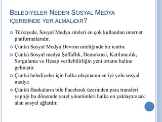 BELEDIYELER NEDEN SOSYAL MEDYA
IÇERISINDE YER ALMALıDıR?

 Türkiyede, Sosyal Medya siteleri en çok kullanılan internet
  platformalarıdır.
 Çünkü Sosyal Medya Devrim niteliğinde bir icattır.

 Çünkü Sosyal medya Şeffaflık, Demokrasi, Katılımcılık,
  Sorgulama ve Hesap verilebilirliğin yeni ortamı haline
  gelmiştir.
 Çünkü belediyeler için halka ulaşmanın en iyi yolu sosyal
  medya
 Çünkü Bankaların bile Facebook üzerinden para transferi
  yaptığı bu dönemde yerel yönetimleri halka en yaklaştıracak
  alan sosyal ağlardır.
 