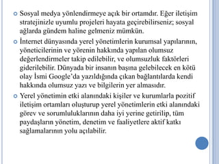  Sosyal medya yönlendirmeye açık bir ortamdır. Eğer iletişim
  stratejinizle uyumlu projeleri hayata geçirebilirseniz; sosyal
  ağlarda gündem haline gelmeniz mümkün.
 İnternet dünyasında yerel yönetimlerin kurumsal yapılarının,
  yöneticilerinin ve yörenin hakkında yapılan olumsuz
  değerlendirmeler takip edilebilir, ve olumsuzluk faktörleri
  giderilebilir. Dünyada bir insanın başına gelebilecek en kötü
  olay İsmi Google’da yazıldığında çıkan bağlantılarda kendi
  hakkında olumsuz yazı ve bilgilerin yer almasıdır.
 Yerel yönetimin etki alanındaki kişiler ve kurumlarla pozitif
  iletişim ortamları oluşturup yerel yönetimlerin etki alanındaki
  görev ve sorumluluklarının daha iyi yerine getirilip, tüm
  paydaşların yönetim, denetim ve faaliyetlere aktif katkı
  sağlamalarının yolu açılabilir.
 