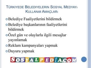 TÜRKIYEDE BELEDIYELERIN SOSYAL MEDYAYı
          KULLANıM AMAÇLARı
 Belediye Faaliyetlerini bildirmek
 Belediye başkanlarının faaliyetlerini
  bildirmek
 Özel gün ve olaylarla ilgili mesajlar
  yayınlamak
 Reklam kampanyaları yapmak
 Duyuru yapmak
 