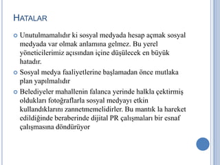 HATALAR
 Unutulmamalıdır ki sosyal medyada hesap açmak sosyal
  medyada var olmak anlamına gelmez. Bu yerel
  yöneticilerimiz açısından içine düşülecek en büyük
  hatadır.
 Sosyal medya faaliyetlerine başlamadan önce mutlaka
  plan yapılmalıdır
 Belediyeler mahallenin falanca yerinde halkla çektirmiş
  oldukları fotoğraflarla sosyal medyayı etkin
  kullandıklarını zannetmemelidirler. Bu mantık la hareket
  edildiğinde beraberinde dijital PR çalışmaları bir esnaf
  çalışmasına döndürüyor
 