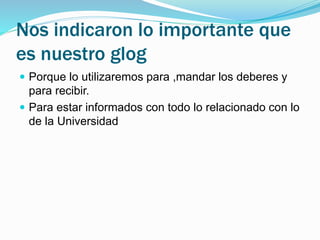 Nos indicaron lo importante que 
es nuestro glog 
 Porque lo utilizaremos para ,mandar los deberes y 
para recibir. 
 Para estar informados con todo lo relacionado con lo 
de la Universidad 
 