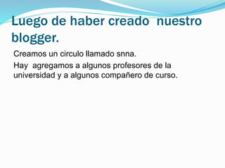 Luego de haber creado nuestro 
blogger. 
Creamos un circulo llamado snna. 
Hay agregamos a algunos profesores de la 
universidad y a algunos compañero de curso. 
 