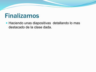 Finalizamos 
 Haciendo unas diapositivas detallando lo mas 
destacado de la clase dada. 
