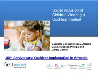 Social Inclusion of 
Children Wearing a 
Cochlear Implant 
Gabriella Constantinescu, Aleisha 
Davis, Rebecca Phillips and 
Dimity Dornan 
10th Anniversary: Cochlear Implantation in Armenia 
 