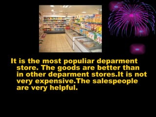 It is the most populiar deparment store. The goods are better than in other deparment stores.It is not very expensive.The salespeople are very helpful.
