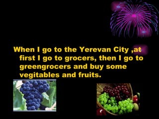 When I go to the Yerevan City ,at first I go to grocers, then I go to greengrocers and buy some vegitables and fruits.