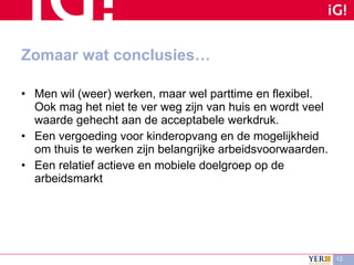 Zomaar wat conclusies… Men wil (weer) werken, maar wel parttime en flexibel. Ook mag het niet te ver weg zijn van huis en wordt veel waarde gehecht aan de acceptabele werkdruk. Een vergoeding voor kinderopvang en de mogelijkheid om thuis te werken zijn belangrijke arbeidsvoorwaarden. Een relatief actieve en mobiele doelgroep op de arbeidsmarkt 