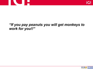 “ If you pay peanuts you will get monkeys to work for you!!” 