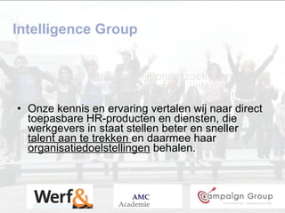 Intelligence Group Wij zijn een  onafhankelijk  onderzoeks- en adviesbureau op het gebied van (internationale) arbeidsmarktcommunicatie en recruitment.  Onze kennis en ervaring vertalen wij naar direct toepasbare HR-producten en diensten, die werkgevers in staat stellen beter en sneller  talent aan te trekken  en daarmee haar  organisatiedoelstellingen  behalen. 