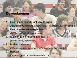 De werknemer Heeft maar beperkt last van de crisis (koopkracht handhaving, beperkte groei werkloosheid, geen paniek) Neemt toekomst in eigen hand (ZZP’ers, sabattical, doorstuderen) Is beter geïnformeerd dan ooit (Social Media, Referenties)   Is steeds diverser (cultureel, gender, generaties, internationaler, individueler) Bepaalt (Schaars, gewild, mobiel en weet dat ook) 
