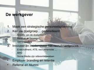 De werkgever Maak een strategische personeelsplanning Ken uw doelgroep….gedetailleerd Grootte van de doelgroep Bereken en bewegen Samenstelling Innoveer en moderniseer het recruitmentproces E-recruitment, ATS, recruitmentsite … RPO Social Media zijn referentieplaatsen Employer branding en retentie Referral en Alumni 