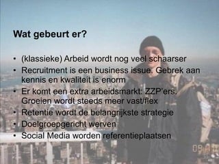 Wat gebeurt er? (klassieke) Arbeid wordt nog veel schaarser Recruitment is een business issue. Gebrek aan kennis en kwaliteit is enorm  Er komt een extra arbeidsmarkt: ZZP’ers. Groeien wordt steeds meer vast/flex Retentie wordt de belangrijkste strategie Doelgroepgericht werven Social Media worden referentieplaatsen 