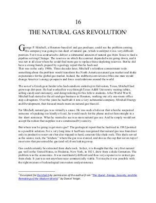 16
THE NATURAL GAS REVOLUTION1
eorge P. Mitchell, a Houston-based oil and gas producer, could see the problem coming.
His company was going to run short of natural gas, which would put it in a very difficult
position. For it was contracted to deliver a substantial amount of natural gas from Texas to feed a
pipeline serving Chicago. The reserves on which the contract depended were going down, and it
was not at all clear where he could find more gas to replace those depleting reserves. But he did
have a strong hunch, piqued by a geology report that he had read.
That was in the early 1980s. Three decades later, Mitchell’s relentless commitment to do
something about the problem would transform the North American natural gas market and shake
expectations for the global gas market. Indeed, the stubborn conviction of this one man would
change America’s energy prospects and force recalculations around the world.
The son of a Greek goat herder who had somehow ended up in Galveston, Texas, Mitchell had
grown up dirt-poor. He had worked his way through Texas A&M University waiting tables,
selling candy and stationery, and doing tailoring for his fellow students. After World War II,
Mitchell had started in the oil-and-gas business in Houston, working out of a one-room office
atop a drugstore. Over the years he had built it into a very substantial company, Mitchell Energy
and Development, that focused much more on natural gas than oil.
For Mitchell, natural gas was virtually a cause. He was such a believer that when he suspected
someone of speaking too kindly of coal, he would reach for the phone and set him straight in a
few short sentences. What he wanted to see was more natural gas use. And he simply would not
accept the notion that supplies were constrained by scarcity.
But where was he going to get more gas? The geological report that he had read in 1982 pointed
to a possible solution. For a very long time it had been recognized that natural gas was found not
only in productive reservoirs but also trapped in hard, concrete-like shale rock. This shale served
as the source rock, the “kitchen,” where the gas was created, and also as the cap that sat on top of
reservoirs that prevented the gas (and oil) from leaking away.
Gas could certainly be extracted from shale rock. In fact, it is thought that the very first natural
gas well in the United States, in Fredonia, New York, in 1821, drew from a shale formation. The
problem was the economics. It was inordinately difficult and thus very expensive to extract gas
from shale. It just was not anywhere near commercially viable. Yet maybe it was possible with
the right mixture of technological innovation and persistence.
1
Excerpted for Dot Earth by permission of the author from “The Quest: Energy, Security, and the
Remaking of the Modern World,” by Daniel Yergin.
G
 
