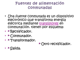 Fuentes de alimentación conmutadas Una fuente conmutada es un dispositivo electrónico que transforma energía eléctrica mediante  transistores  en conmutación. tienen por esquema:  *  Rectificador.   *  Conmutador. *  Transformador.  *  Otro rectificador. *  Salida. 