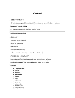 Windows 7<br />QUE ES COMPUTACIÓN<br />- Es la ciencia encargada del estudio de la informatica  tanto como el hardware y software<br />QUE ES UNA COMPUTADORA<br />- Es una maquina electrónica capaz de procesar datos<br />Su objetivo: procesar datos<br />BENEFICIOS<br />- ahorro de tiempo (rapidez)<br />- Orden (inf.organizada)<br />- actualización<br />- reducción del personal ()<br />- información automatizada (compartir inf .entre las áreas)<br />PARTES DE UNA COMPUTADORA<br />En el ambiente informático, las partes de la pc son: Hardware y software<br />HARDWARE: es la parte física del computador (lo que se ve y se toca)<br />   Examples:<br />Cpu (procesador)<br />Teclado <br />Monitor <br /> Cámara web<br />Mouse<br />case <br />impresora<br />parlantes <br />placa madre<br />memoria ram <br />tarjeta de video <br />scanner <br />memoria USB<br />SOFTWARE SE DIVIDE EN TRES PARTES:<br />  base<br />Windows 95<br />Windows 98<br />Windows 2000<br />Windows xp<br />Windows server 2003<br />Windows ME<br />Windows 2008server<br />Windows 7 (ultimate) <br />Minimo de memoria:2GB<br />Microsoft---bill gates---- todo cuesta<br />====================================<br />Base ----libre==linux openoffice  <br /> Aplicación<br />--------------------------------------------------------------------------------------------<br />      ¿QUE ES UN SISTEMA OPERATIVO?<br />       <br />Bienvenido a la universidad<br />