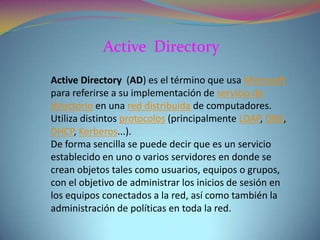 Active Directory
Active Directory (AD) es el término que usa Microsoft
para referirse a su implementación de servicio de
directorio en una red distribuida de computadores.
Utiliza distintos protocolos (principalmente LDAP, DNS,
DHCP, Kerberos...).
De forma sencilla se puede decir que es un servicio
establecido en uno o varios servidores en donde se
crean objetos tales como usuarios, equipos o grupos,
con el objetivo de administrar los inicios de sesión en
los equipos conectados a la red, así como también la
administración de políticas en toda la red.

 